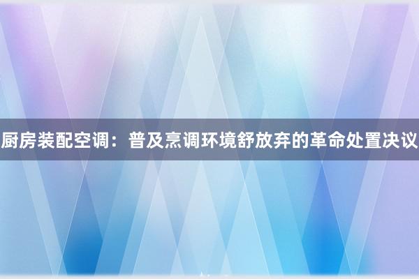 厨房装配空调：普及烹调环境舒放弃的革命处置决议